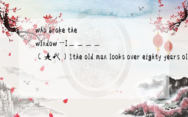 who broke the window --I____(是我)1the old man looks over eighty years old .(同义句)the old man looks _____ ______ eighty years old2the students' project will be on show_in three days _(划线提问)_______ ________ will the students' projects b