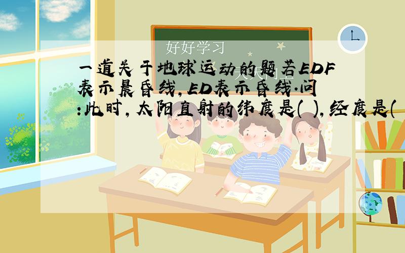 一道关于地球运动的题若EDF表示晨昏线,ED表示昏线.问:此时,太阳直射的纬度是( ),经度是( ).（2）这一天,A是极昼还是极夜?（3）此时,北京时间是( )时.（4）这一天,B、C、E三地的下午太阳高度