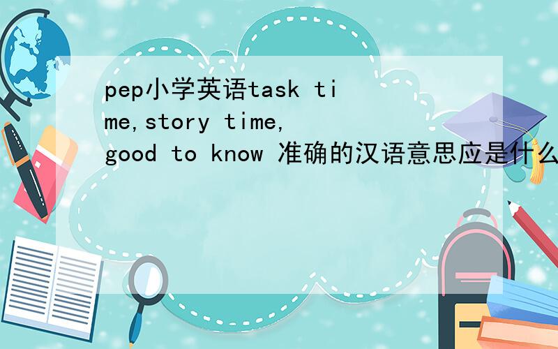 pep小学英语task time,story time,good to know 准确的汉语意思应是什么?
