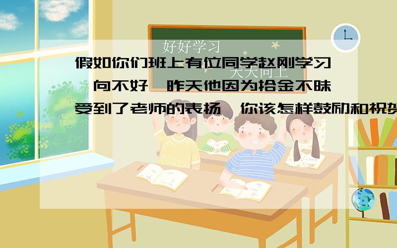 假如你们班上有位同学赵刚学习一向不好,昨天他因为拾金不昧受到了老师的表扬,你该怎样鼓励和祝贺他呢?