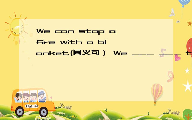 We can stop a fire with a blanket.(同义句） We ___ ___ to stop a fire with a blanket.