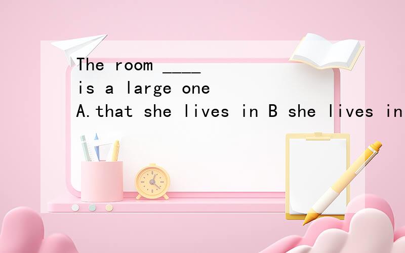 The room ____ is a large oneA.that she lives in B she lives in C where she lives D in which she lives此题,在下认为不是C就是D,无法抉择,请高手把ABCD分析一下,因为准备高一补习高一内容,很多地方不是很清楚,请赐