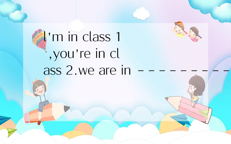 l'm in class 1 ,you're in class 2.we are in --------- classes