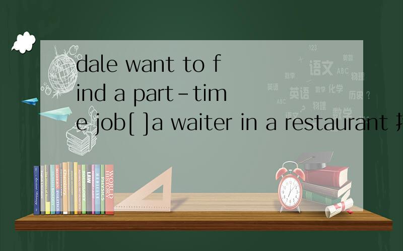 dale want to find a part-time job[ ]a waiter in a restaurant 括号内填什么?