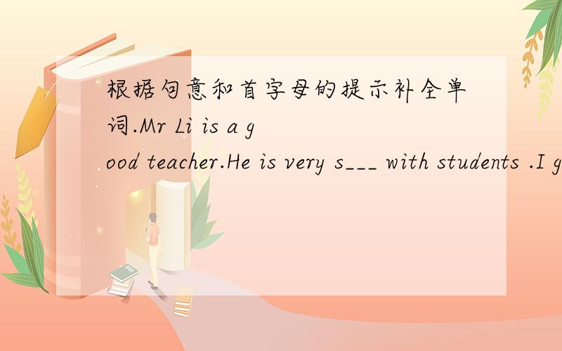 根据句意和首字母的提示补全单词.Mr Li is a good teacher.He is very s___ with students .I go to the zoo this teather .i'm very t____.