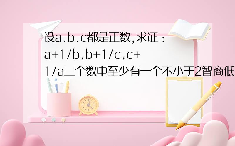 设a.b.c都是正数,求证：a+1/b,b+1/c,c+1/a三个数中至少有一个不小于2智商低了点,不然看不懂也白搭,好或快的话再加分为什么有a+1/a>=2*(a*1/a)^(1/2)=2