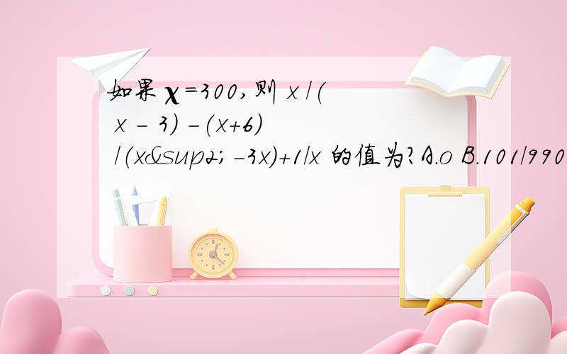 如果χ=300,则 x /( x - 3) -(x+6) /（x²-3x）+1/x 的值为?A.o B.101/990 C.111/110 D、101/10