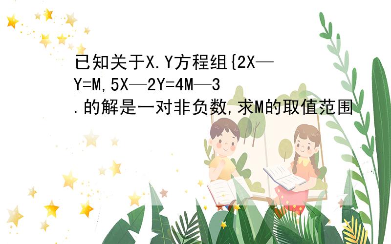 已知关于X.Y方程组{2X—Y=M,5X—2Y=4M—3.的解是一对非负数,求M的取值范围