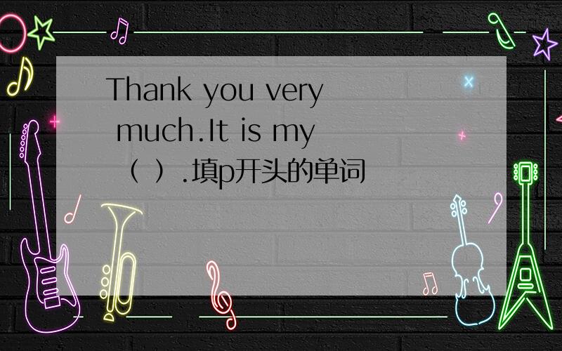 Thank you very much.It is my （ ）.填p开头的单词
