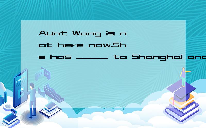 Aunt Wang is not here now.She has ____ to Shanghai and will stay there for several months.Aunt Wang is not here now.She has ____ to Shanghai and will stay there for several months.A.got B.come C.been D.gonehas been to 和has gone to 的意思分别