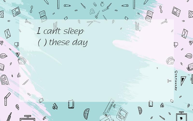 I can't sleep （ ） these day