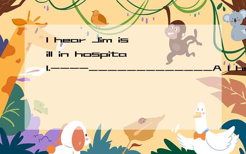 I hear Jim is ill in hospital.----_____________A I hope so  B  I think not   C  I,m afraid not  D I,m afraid so