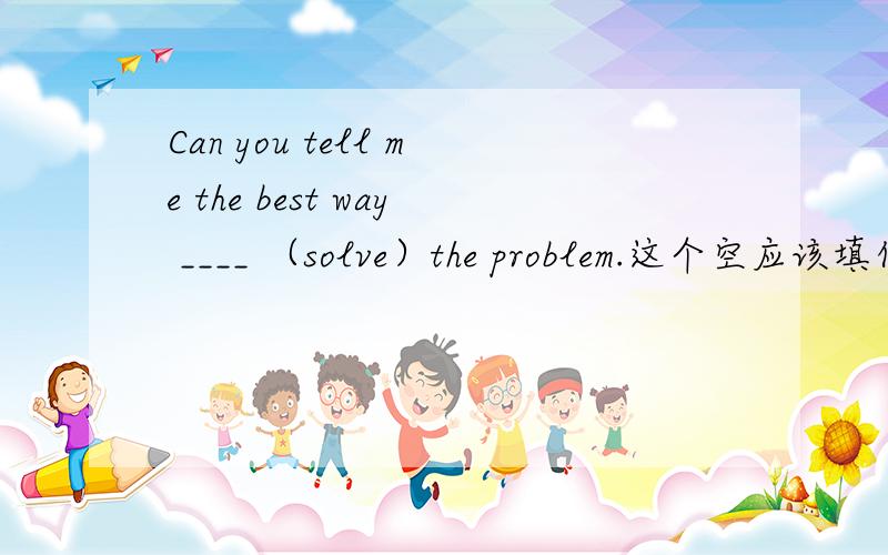 Can you tell me the best way ____ （solve）the problem.这个空应该填什么