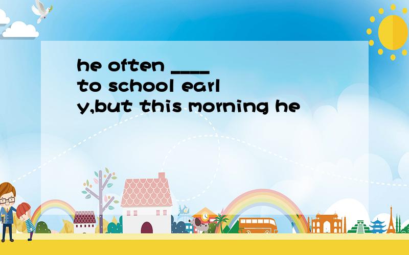 he often ____ to school early,but this morning he