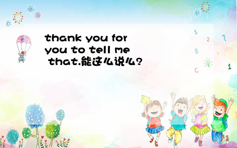 thank you for you to tell me that.能这么说么?