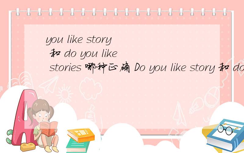 you like story 和 do you like stories 哪种正确 Do you like story 和 do you like stories 哪种正确 为什么正确