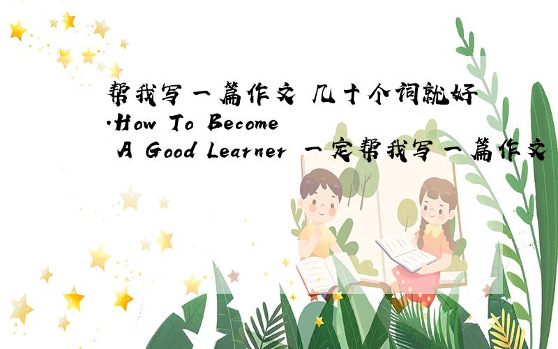 帮我写一篇作文 几十个词就好.How To Become A Good Learner 一定帮我写一篇作文 几十个词就好.How To Become A Good Learner一定要自己写的