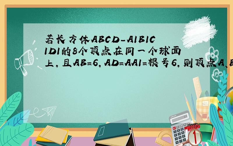 若长方体ABCD-A1B1C1D1的8个顶点在同一个球面上,且AB=6,AD=AA1=根号6,则顶点A、B间的球面距离是答案是(3分之4倍根3)π,