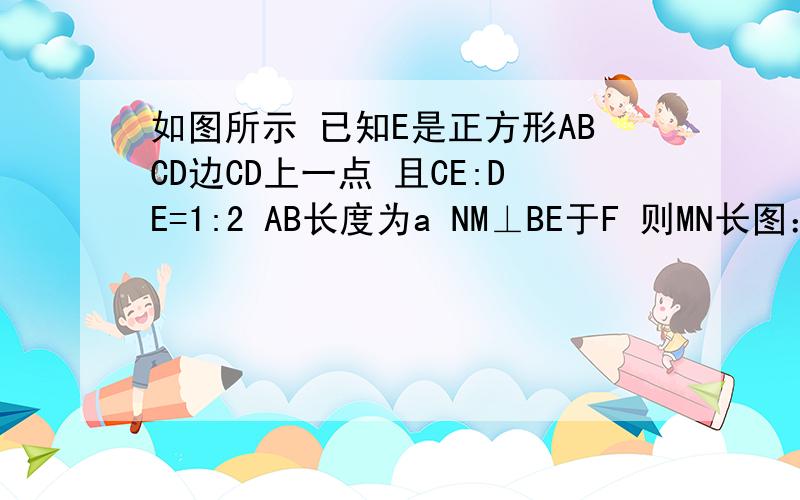 如图所示 已知E是正方形ABCD边CD上一点 且CE:DE=1:2 AB长度为a NM⊥BE于F 则MN长图：A M DEF B N C （正方形ABCD,M在AD上,E在CD上,N在BC上,连结MN、BE 相交于点F）