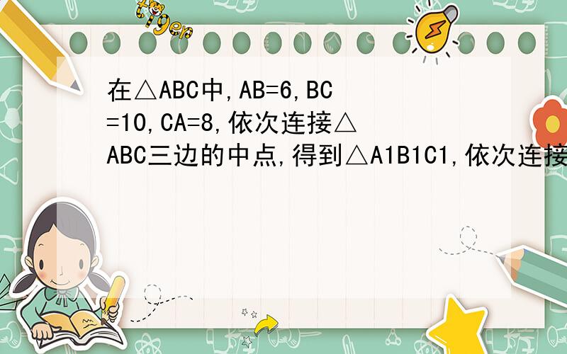 在△ABC中,AB=6,BC=10,CA=8,依次连接△ABC三边的中点,得到△A1B1C1,依次连接△A1B1C1三边的中点,得到△A2B2C2,如此等等.（1）求△A2B2C2的周长和面积（2）求△AnBnCn 周长和面积（N为正整数）