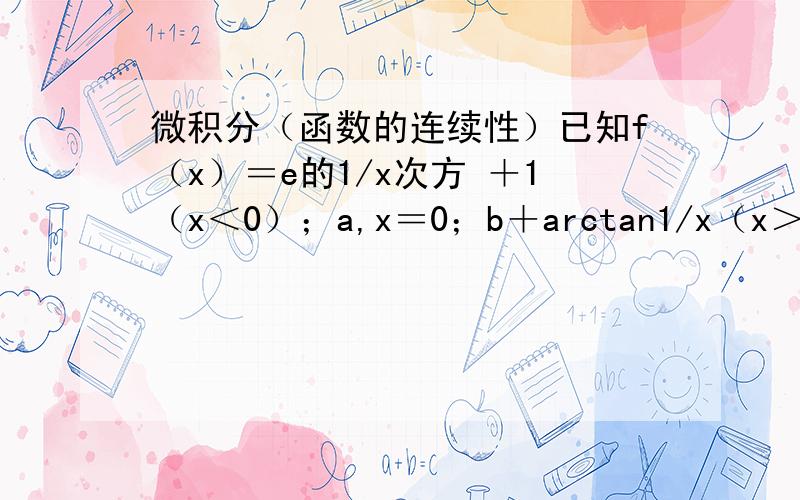 微积分（函数的连续性）已知f（x）＝e的1/x次方 ＋1（x＜0）；a,x＝0；b＋arctan1/x（x＞0）.在x＝0处连续,求a与b.怎么算啊……大神来解……