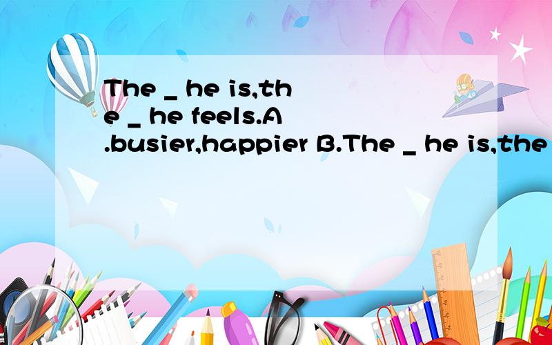 The _ he is,the _ he feels.A.busier,happier B.The _ he is,the _ he feels.A.busier,happier B.busiest,happiest C.busier,happiest D.buaiest,happier麻烦讲解讲解