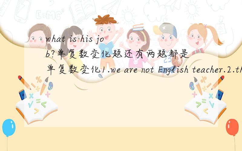 what is his job?单复数变化题还有两题都是单复数变化1.we are not English teacher.2.those women are hard-working.
