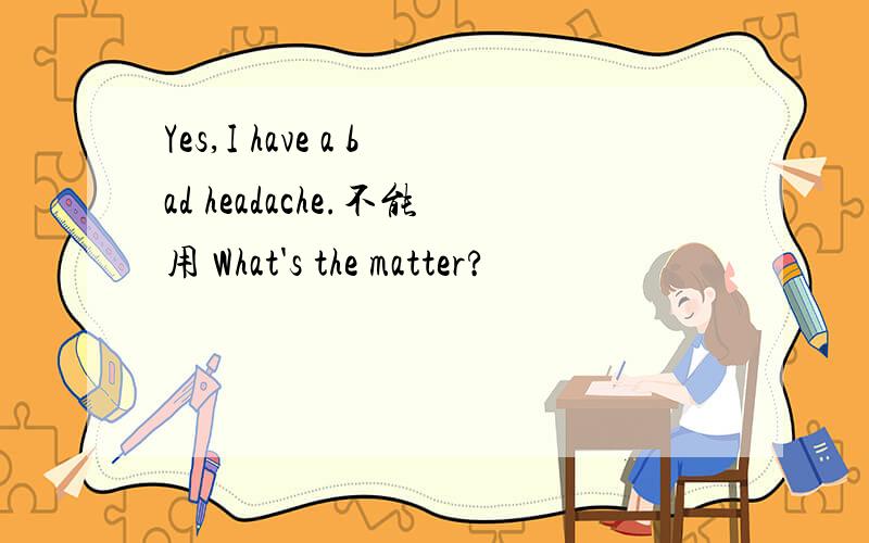 Yes,I have a bad headache.不能用 What's the matter?