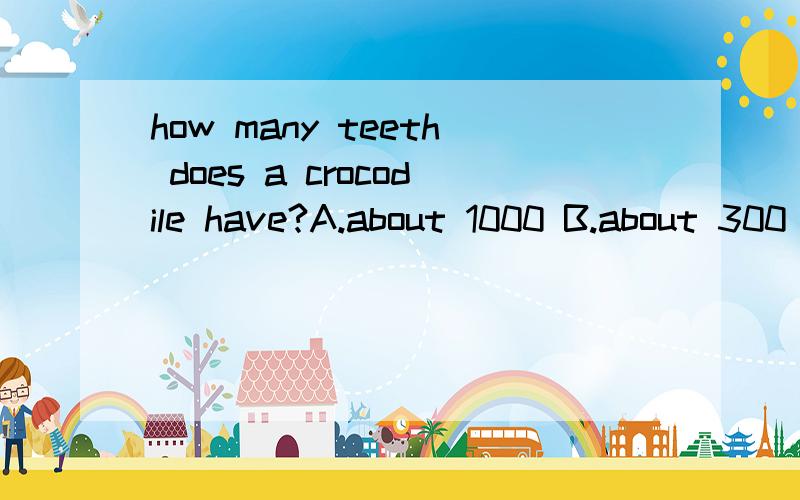 how many teeth does a crocodile have?A.about 1000 B.about 300 C.about 5000 D.about 3000