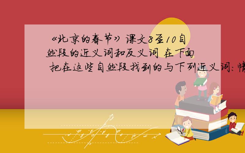 《北京的春节》课文8至10自然段的近义词和反义词 在下面 把在这些自然段找到的与下列近义词：情景——（） 格外-（） 肯定——（）反义词：生疏-（） 持续-（） 寂静-（）把在这些自然