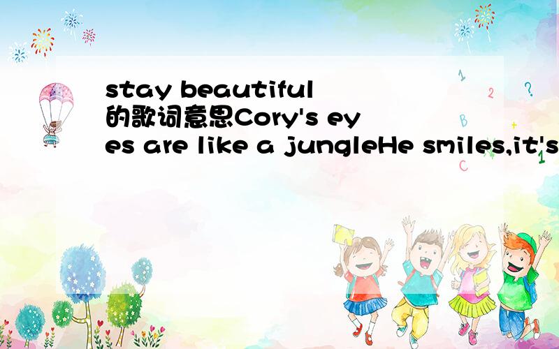 stay beautiful的歌词意思Cory's eyes are like a jungleHe smiles,it's like the radioHe whispers songs into my windowIn words nobody knowsThere's pretty girls on every cornerThat watch him as he's walking homeSaying,does he knowWill you ever know[C