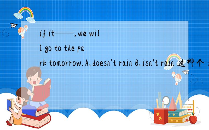 if it——,we will go to the park tomorrow.A,doesn't rain B,isn't rain 选那个 为什么