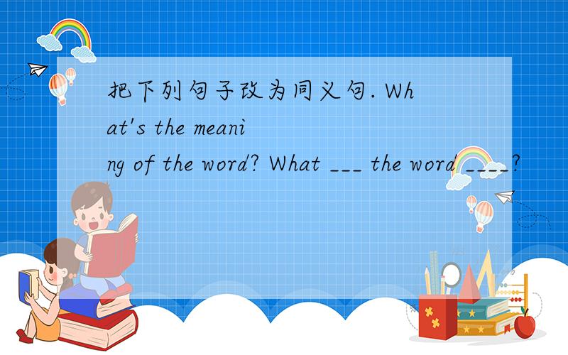 把下列句子改为同义句. What's the meaning of the word? What ___ the word ____?