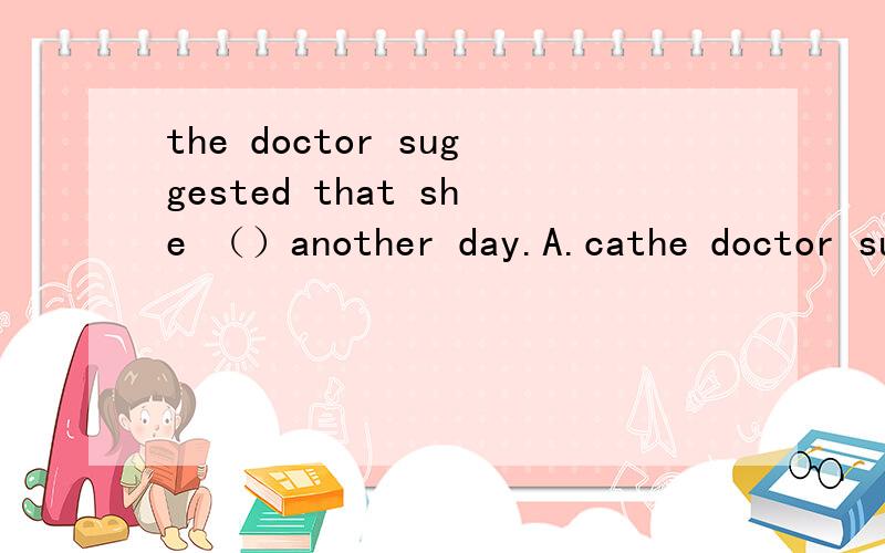 the doctor suggested that she （）another day.A.cathe doctor suggested that she （）another day.A.came B.to come C.coming D.come