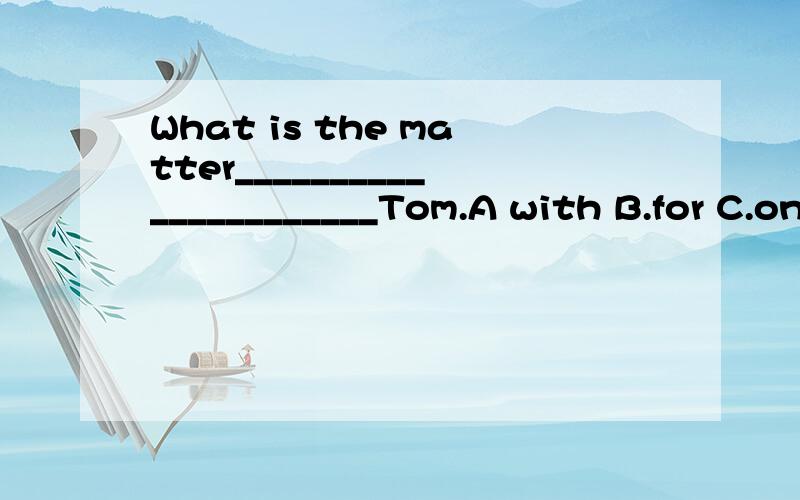 What is the matter______________________Tom.A with B.for C.on