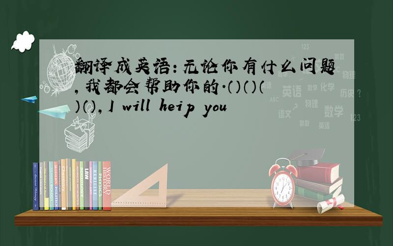翻译成英语：无论你有什么问题,我都会帮助你的.（）（）（）（）,I will heip you