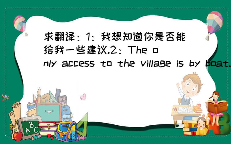 求翻译：1：我想知道你是否能给我一些建议.2：The only access to the village is by boat.