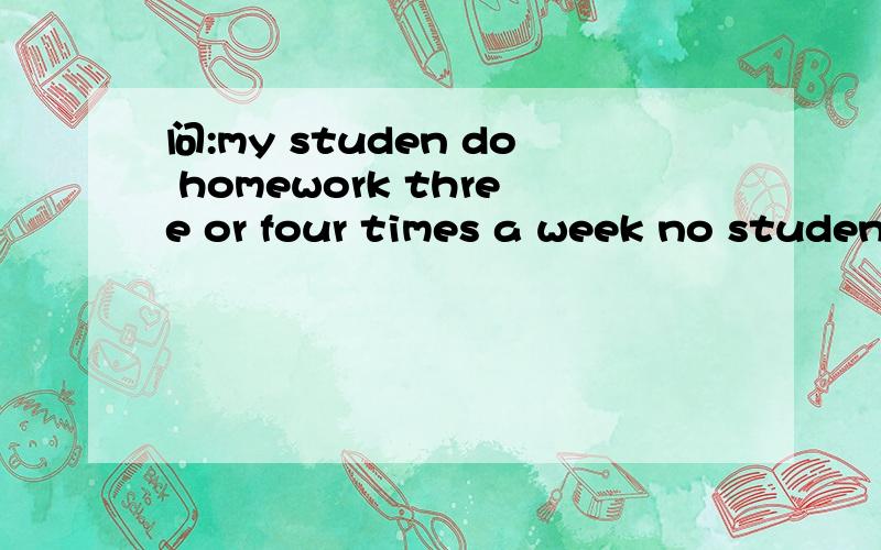问:my studen do homework three or four times a week no studen do homework once or twice a week
