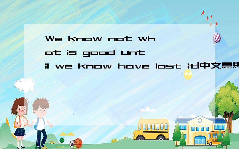 We know not what is good until we know have lost it!中文意思是什么?