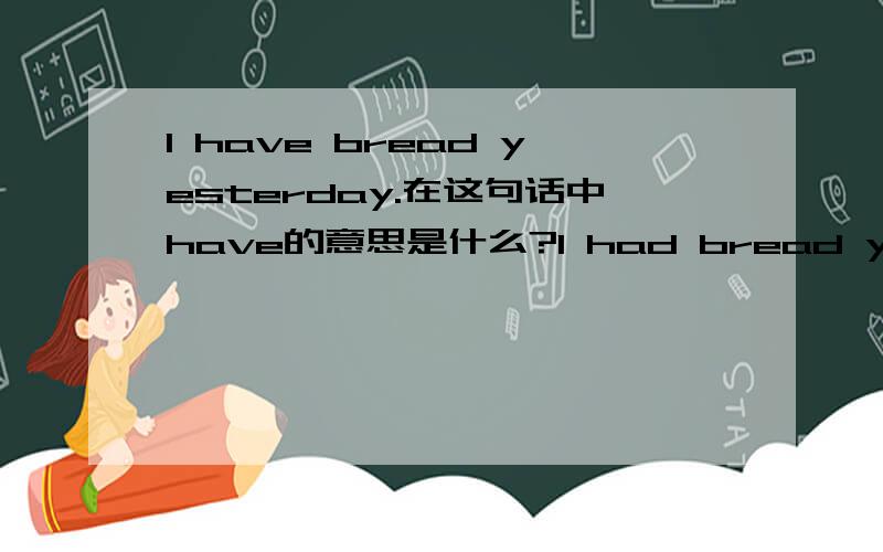 I have bread yesterday.在这句话中have的意思是什么?I had bread yesterday.在这句话中had的意思是什么？