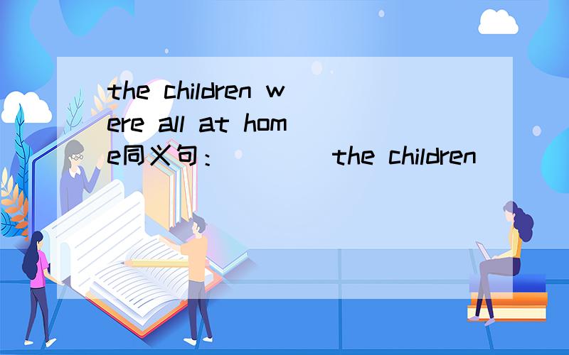 the children were all at home同义句：____the children____at home