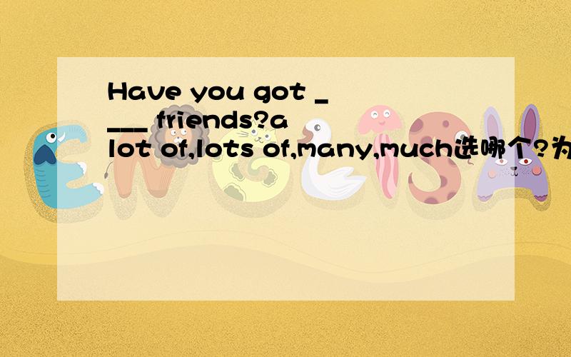 Have you got ____ friends?a lot of,lots of,many,much选哪个?为什么?