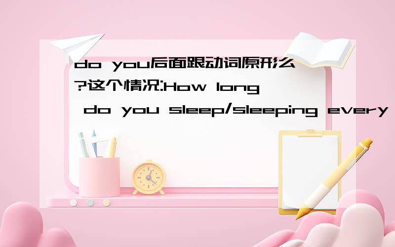 do you后面跟动词原形么?这个情况:How long do you sleep/sleeping every night?还有这个 what time do you ususlly get up every morning?后面部分(从do开始)是不是..都属于一般疑问句呢.因为一般疑问句do/does 主语 /动
