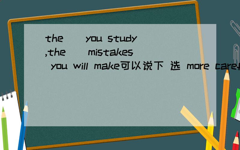 the()you study,the()mistakes you will make可以说下 选 more careful,fewer的原因么?选择有 more careful,fewer    more careful,lessmore carefully,fewermost carefully,fewer