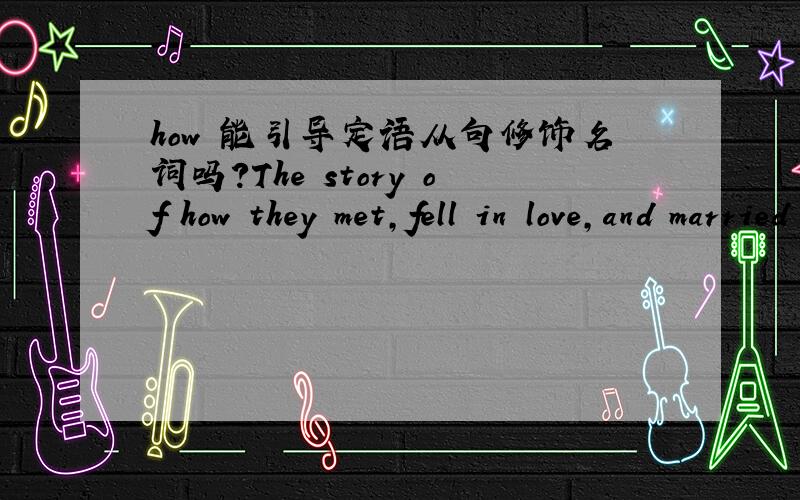 how 能引导定语从句修饰名词吗?The story of how they met,fell in love,and married is one of the most famous love stories in history.关系副词里没有how,可是看起来这个句子的主语部分 是 of how ...修饰 story 的,主语是