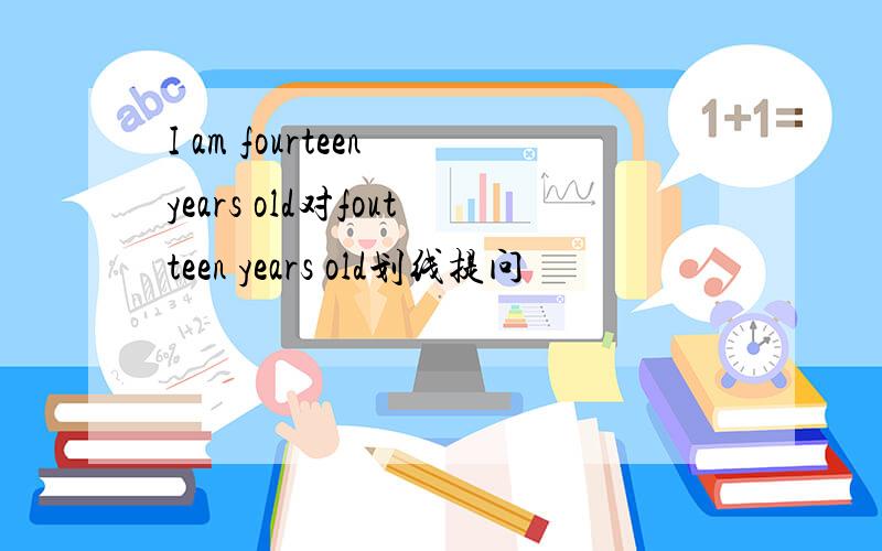 I am fourteen years old对foutteen years old划线提问