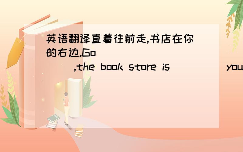英语翻译直着往前走,书店在你的右边.Go ____ ____ ,the book store is ____ your ____.再问一题行吗……？Could you tell me ____ ____ ____ ____ the park？（四空，可我填的不是三空就五空 T ）