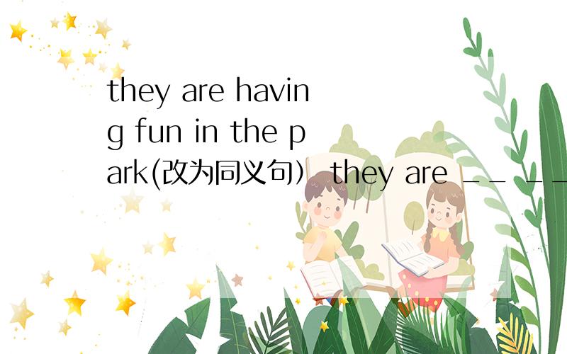 they are having fun in the park(改为同义句） they are __ __ __ in the park__ __ __里填什么