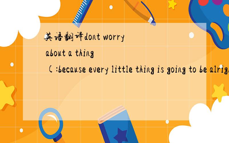 英语翻译dont worry about a thing (:because every little thing is going to be alrightt (: