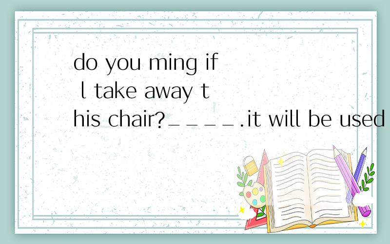 do you ming if l take away this chair?____.it will be used soon.A,no,please don'tB.SORRY,better notC.yes,pleaseD.no,l am sorry